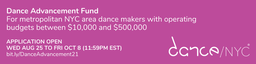 Dance Advancement Fund. For metropolitan NYC area dance makers with operating budgets between $10,000 and $500,000. Application open Wed Aug 25 to Fri Oct 8 (11:59PM EST). bit.ly/DanceAdvancement21